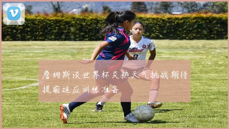 詹姆斯谈世界杯炎热天气挑战期待提前适应训练准备