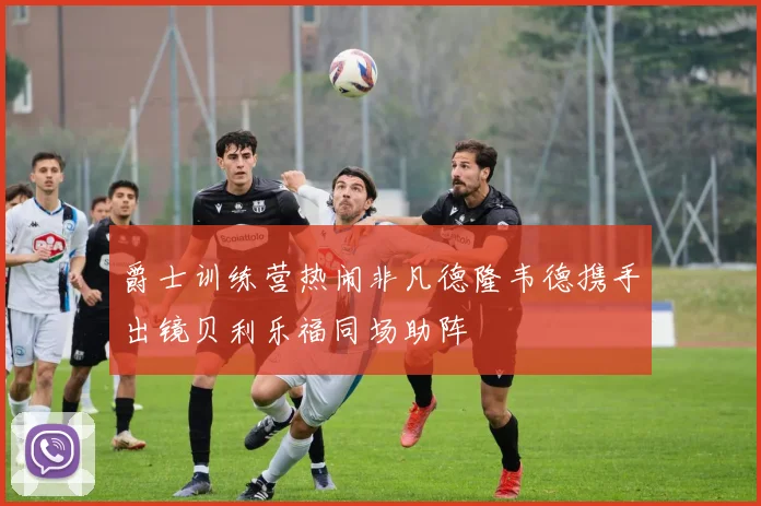爵士训练营热闹非凡德隆韦德携手出镜贝利乐福同场助阵