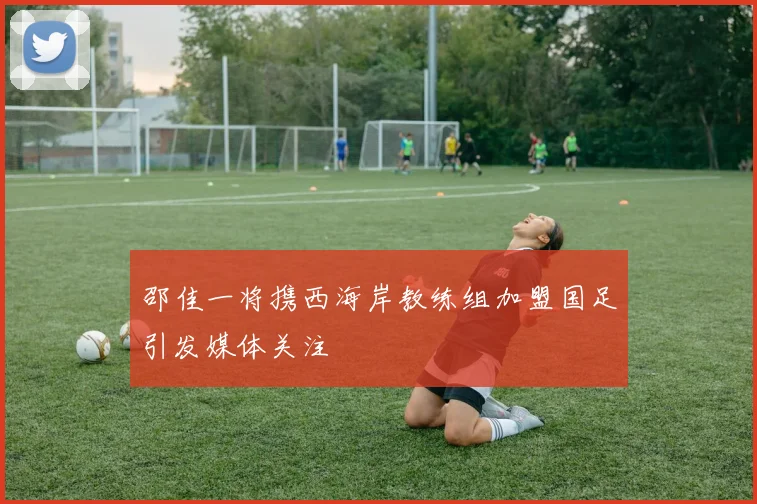 邵佳一将携西海岸教练组加盟国足引发媒体关注