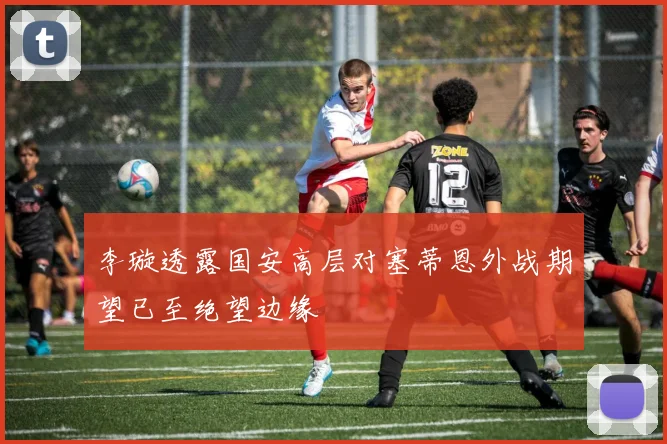 李璇透露国安高层对塞蒂恩外战期望已至绝望边缘