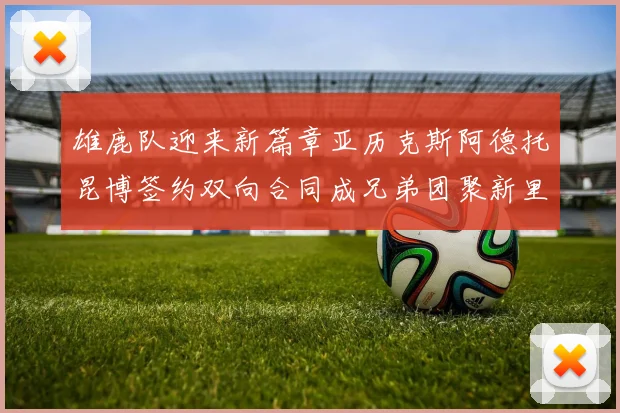 雄鹿队迎来新篇章亚历克斯阿德托昆博签约双向合同成兄弟团聚新里程碑