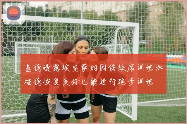 基德透露埃克萨姆因伤缺席训练加福德恢复良好已能进行跑步训练