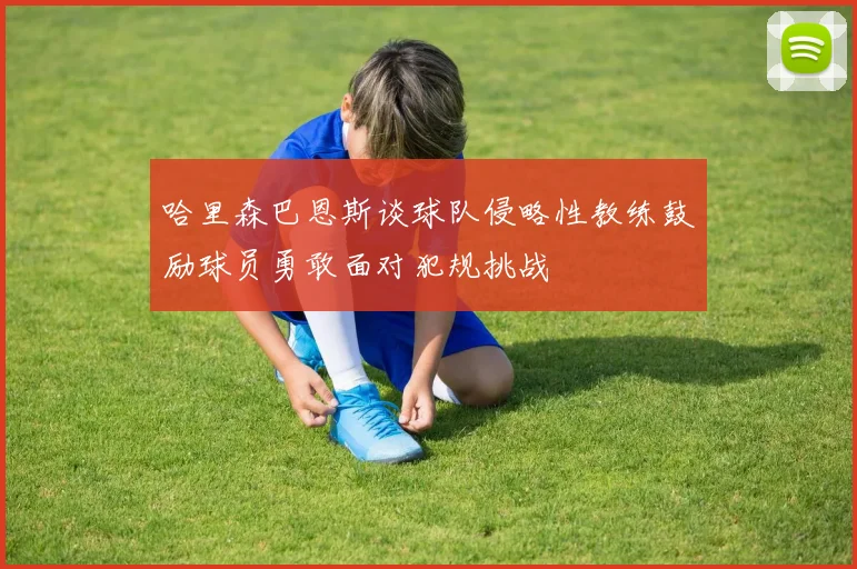 哈里森巴恩斯谈球队侵略性教练鼓励球员勇敢面对犯规挑战