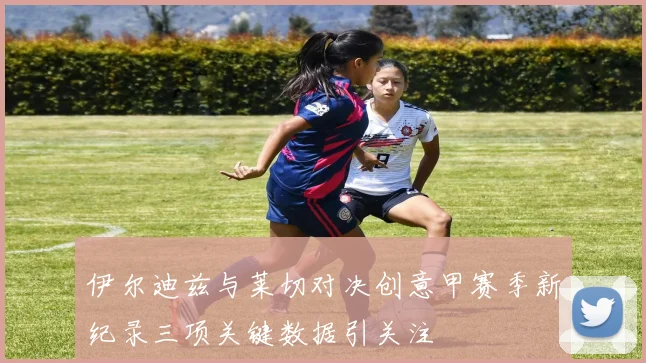 伊尔迪兹与莱切对决创意甲赛季新纪录三项关键数据引关注