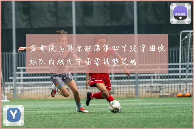芬奇谈戈贝尔缺席第四节防守困境球队内线失守亟需调整策略