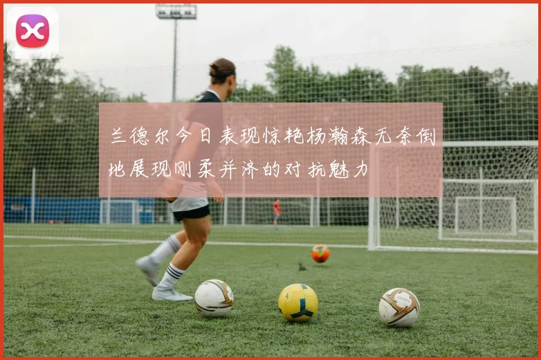 兰德尔今日表现惊艳杨瀚森无奈倒地展现刚柔并济的对抗魅力