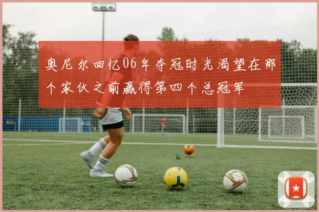 奥尼尔回忆06年夺冠时光渴望在那个家伙之前赢得第四个总冠军
