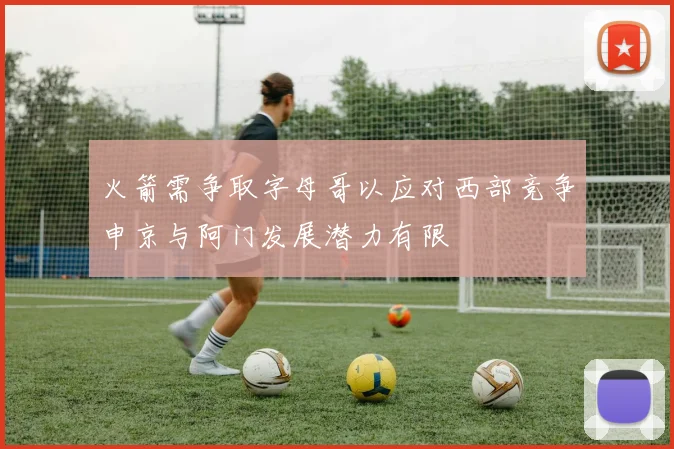 火箭需争取字母哥以应对西部竞争申京与阿门发展潜力有限