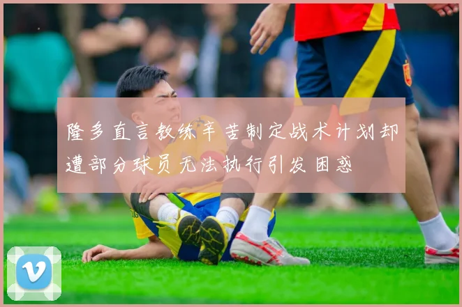 隆多直言教练辛苦制定战术计划却遭部分球员无法执行引发困惑