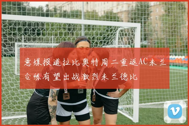 意媒报道拉比奥特周二重返AC米兰合练有望出战激烈米兰德比