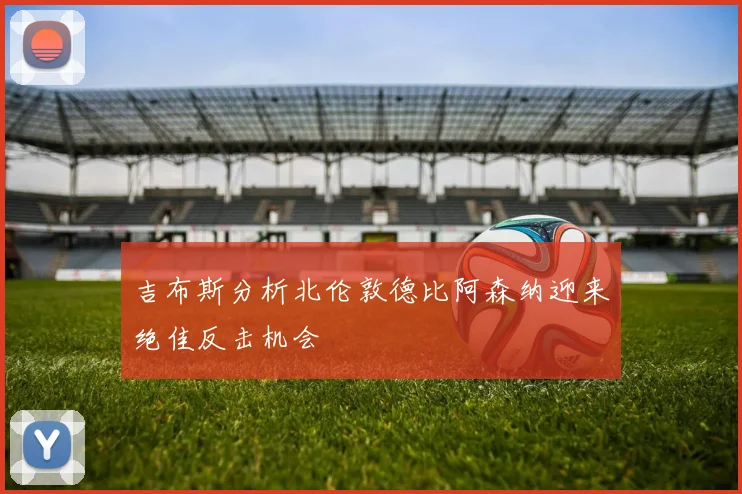 吉布斯分析北伦敦德比阿森纳迎来绝佳反击机会