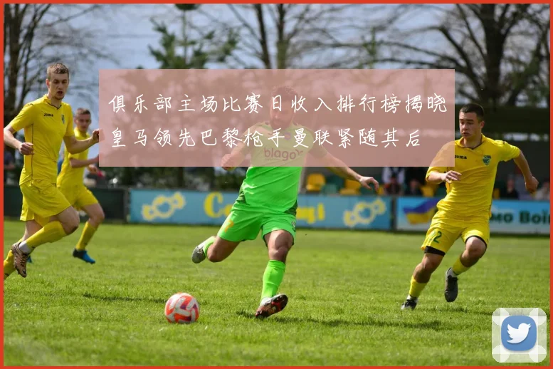 俱乐部主场比赛日收入排行榜揭晓皇马领先巴黎枪手曼联紧随其后