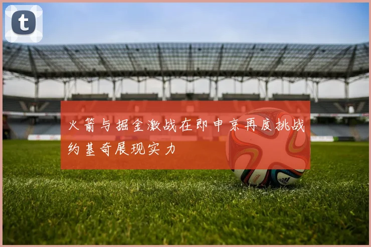 火箭与掘金激战在即申京再度挑战约基奇展现实力