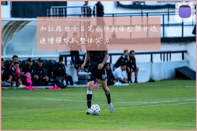 加拉格尔今日完成热刺体检预计迅速增强球队整体实力