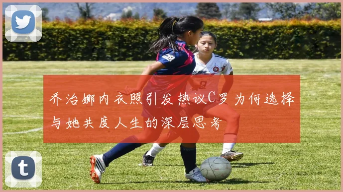 乔治娜内衣照引发热议C罗为何选择与她共度人生的深层思考